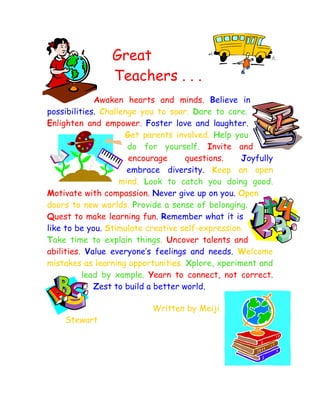 Great
                Teachers . . .
             Awaken hearts and minds. Believe in
possibilities. Challenge you to soar. Dare to care.
Enlighten and empower. Foster love and laughter.
                     Get parents involved. Help you
                      do for yourself. Invite and
                      encourage      questions.   Joyfully
                      embrace diversity. Keep an open
                    mind. Look to catch you doing good.
Motivate with compassion. Never give up on you. Open
doors to new worlds. Provide a sense of belonging.
Quest to make learning fun. Remember what it is
like to be you. Stimulate creative self-expression.
Take time to explain things. Uncover talents and
abilities. Value everyone’s feelings and needs. Welcome
mistakes as learning opportunities. Xplore, xperiment and
          lead by xample. Yearn to connect, not correct.
             Zest to build a better world.

                           Written by Meiji
    Stewart
 