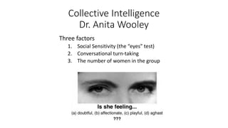 Collective Intelligence
Dr. Anita Wooley
Three factors
1. Social Sensitivity (the “eyes” test)
2. Conversational turn-taking
3. The number of women in the group
 