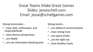 Great Teams Make Great Games
Slides: jesseschell.com
Email: jesse@schellgames.com
Strong teammates…
• …have skills, enthusiasm, and
respectabilitude
• …have diverse perspectives
• …are likable
• …are not information blocking jerks
Strong teams…
• …are skilled at communication
• …have strong trust
• …use space wisely
• …are the right size
• …have healthy rituals
 