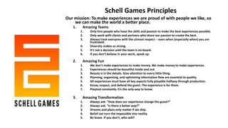 Schell Games Principles
Our mission: To make experiences we are proud of with people we like, so
we can make the world a better place.
1. Amazing Teams
1. Only hire people who have the skills and passion to make the best experiences possible.
2. Only work with clients and partners who share our passion to create the best.
3. Always treat everyone with the utmost respect -- even when (especially when) you are
frustrated.
4. Diversity makes us strong.
5. It’s not a decision until the team is on board.
6. If you don’t believe in your work, speak up.
2. Amazing Fun
1. We don’t make experiences to make money. We make money to make experiences.
2. Experiences should be beautiful inside and out.
3. Beauty is in the details. Give attention to every little thing.
4. Planning, organizing, and optimizing information flow are essential to quality.
5. All experiences must have all key aspects fully playable halfway through production.
6. Know, respect, and defend the guest. The experience is for them.
7. Playtest constantly. It’s the only way to know.
3. Amazing Transformation
1. Always ask: "How does our experience change the guest?“
2. Always ask: "Is there a better way?“
3. Dreams and plans only matter if we ship.
4. Belief can turn the impossible into reality.
5. Be brave. If you don’t, who will?
 