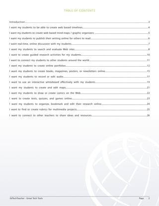 TABLE OF CONTENTS 
Introduction................................................................................................................................................................................3 
I want my students to be able to create web based timelines...........................................................................................................4 
I want my students to create web based mind maps / graphic organizers .......................................................................................5 
I want my students to publish their writing online for others to read..............................................................................................6 
I want real-time, online discussion with my students.............................................................................................................................7 
I want my students to search and evaluate Web sites........................................................................................................................8 
I want to create guided research activities for my students...........................................................................................................10 
I want to connect my students to other students around the world..............................................................................................11 
I want my students to create online portfolios....................................................................................................................................12 
I want my students to create books, magazines, posters, or newsletters online....................................................................15 
I want my students to record or edit audio........................................................................................................................................17 
I want to use an interactive whiteboard effectively with my students....................................................................................19 
I want my students to create and edit maps....................................................................................................................................21 
I want my students to draw or create comics on the Web............................................................................................................22 
I want to create tests, quizzes, and games online..........................................................................................................................23 
I want my students to organize, bookmark and edit their research online..........................................................................24 
I want to find or create rubrics for multimedia projects..................................................................................................................25 
I want to connect to other teachers to share ideas and resources..........................................................................................26 
EdTechTeacher - Great Tech Tools Page 2 
 