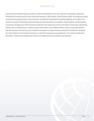 INTRODUCTION 
Used wisely, technology empowers students to take responsibility for their own learning. In Leonardo’s Laptop, Ben 
Shneiderman provides teachers with a powerful framework, Collect-Relate- Create-Donate (CRCD), for designing student-centered 
learning opportunities using computers. Shneiderman developed his model by applying new insights from 
creativity researchers like Mihaly Csikszentimihaly and Howard Gardner to establish creative problem solving methods. 
In particular, Shneiderman’s CRCD framework emphasizes the importance of the social aspects of learning in generating 
creative work. In CRCD projects, students research information, work collaboratively to create a meaningful product 
that demonstrates their learning, and contribute that project to a larger learning community. Shneiderman designed 
the Collect-Relate-Create-Donate framework as a vehicle for preparing young people for a 21st century world where 
innovation, creativity, and collaboration will be more highly prized than retention and repetition. 
EdTechTeacher - Great Tech Tools Page 3 
 