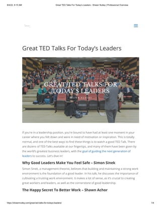8/4/22, 9:15 AM Great TED Talks For Today’s Leaders - Shawn Nutley | Professional Overview
https://shawnnutley.com/great-ted-talks-for-todays-leaders/ 1/4
Great TED Talks For Today’s Leaders
If you’re in a leadership position, you’re bound to have had at least one moment in your
career where you felt down and were in need of motivation or inspiration. This is totally
normal, and one of the best ways to find these things is to watch a good TED Talk. There
are dozens of TED Talks available at our fingertips, and many of them have been given by
the world’s greatest business leaders, with the goal of guiding the next generation of
leaders to success. Let’s dive in!
Why Good Leaders Make You Feel Safe – Simon Sinek
Simon Sinek, a management theorist, believes that building and maintaining a strong work
environment is the foundation of a good leader. In his talk, he discusses the importance of
cultivating a trusting work environment. It makes a lot of sense, as it’s crucial to creating
great workers and leaders, as well as the cornerstone of good leadership.
The Happy Secret To Better Work – Shawn Achor


a
a
 