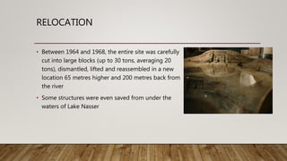 RELOCATION
• Between 1964 and 1968, the entire site was carefully
cut into large blocks (up to 30 tons, averaging 20
tons), dismantled, lifted and reassembled in a new
location 65 metres higher and 200 metres back from
the river
• Some structures were even saved from under the
waters of Lake Nasser
 