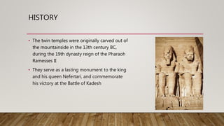 HISTORY
• The twin temples were originally carved out of
the mountainside in the 13th century BC,
during the 19th dynasty reign of the Pharaoh
Ramesses II
• They serve as a lasting monument to the king
and his queen Nefertari, and commemorate
his victory at the Battle of Kadesh
 