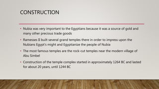 CONSTRUCTION
• Nubia was very important to the Egyptians because it was a source of gold and
many other precious trade goods
• Ramesses II built several grand temples there in order to impress upon the
Nubians Egypt's might and Egyptianize the people of Nubia
• The most famous temples are the rock-cut temples near the modern village of
Abu Simbel
• Construction of the temple complex started in approximately 1264 BC and lasted
for about 20 years, until 1244 BC
 