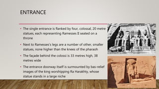 ENTRANCE
• The single entrance is flanked by four, colossal, 20 metre
statues, each representing Ramesses II seated on a
throne
• Next to Ramesses's legs are a number of other, smaller
statues, none higher than the knees of the pharaoh
• The façade behind the colossi is 33 metres high, 38
metres wide
• The entrance doorway itself is surmounted by bas-relief
images of the king worshipping Ra Harakhty, whose
statue stands in a large niche
 