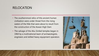 RELOCATION
• The southernmost relics of this ancient human
civilization were under threat from the rising
waters of the Nile that were about to result from
the construction of the Aswan High Dam
• The salvage of the Abu Simbel temples began in
1964 by a multinational team of archaeologists,
engineers and skilled heavy equipment operators
 