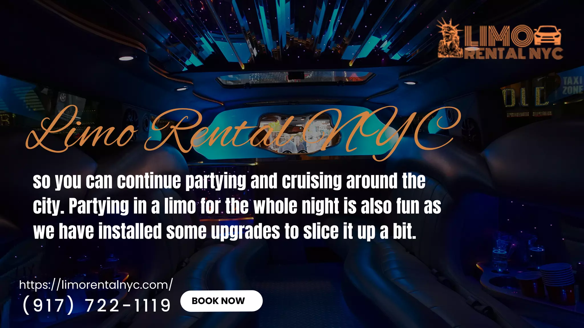 https://limorentalnyc.com/
BOOK NOW
so you can continue partying and cruising around the
city. Partying in a limo for the whole night is also fun as
we have installed some upgrades to slice it up a bit.
(917) 722-1119
 