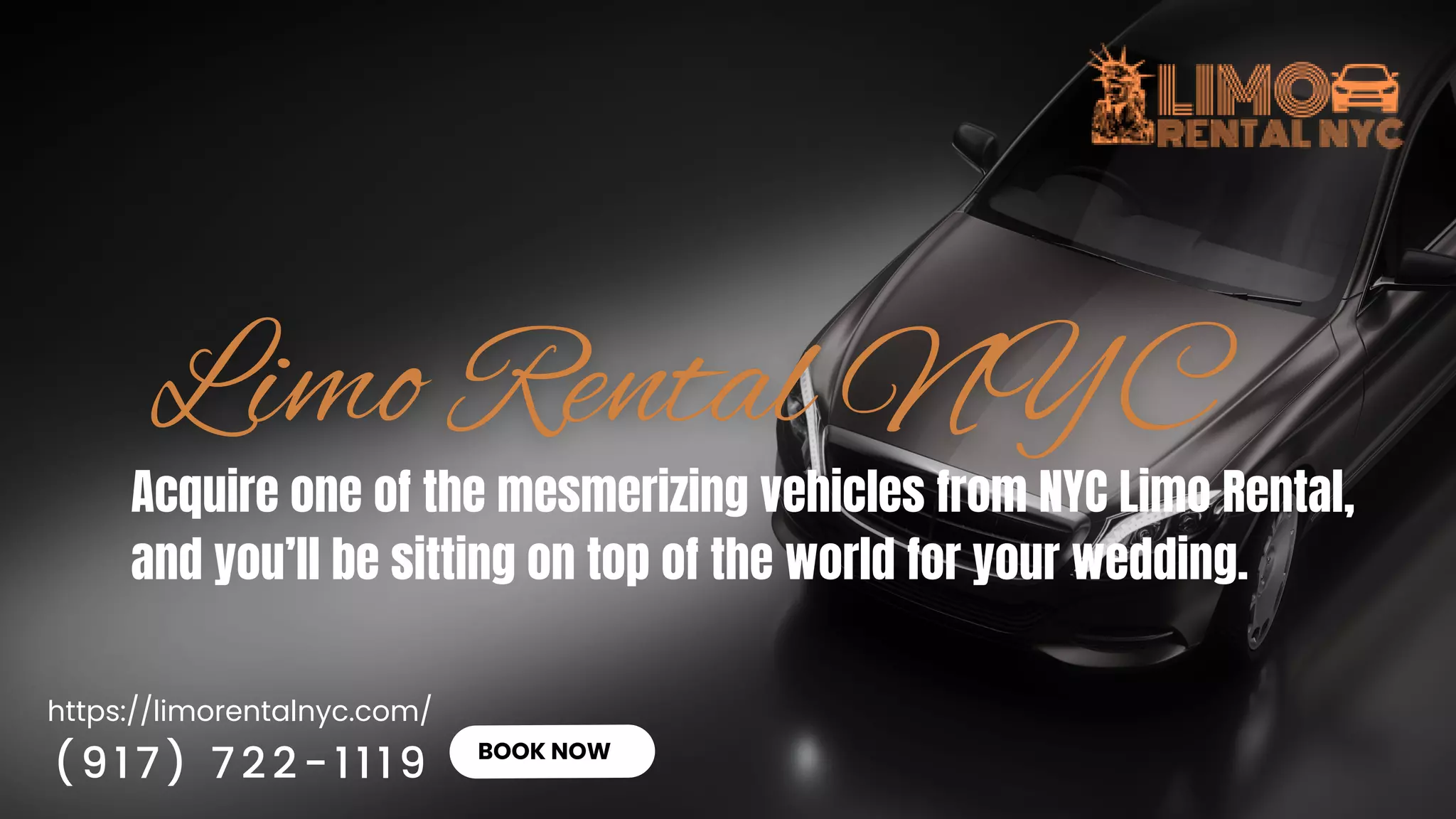 https://limorentalnyc.com/
BOOK NOW
Acquire one of the mesmerizing vehicles from NYC Limo Rental,
and you’ll be sitting on top of the world for your wedding.
(917) 722-1119
 