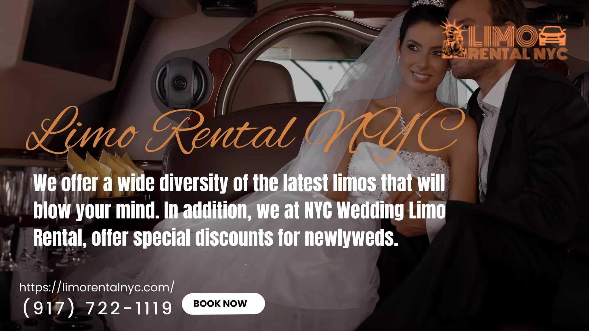 https://limorentalnyc.com/
BOOK NOW
We offer a wide diversity of the latest limos that will
blow your mind. In addition, we at NYC Wedding Limo
Rental, offer special discounts for newlyweds.
(917) 722-1119
 