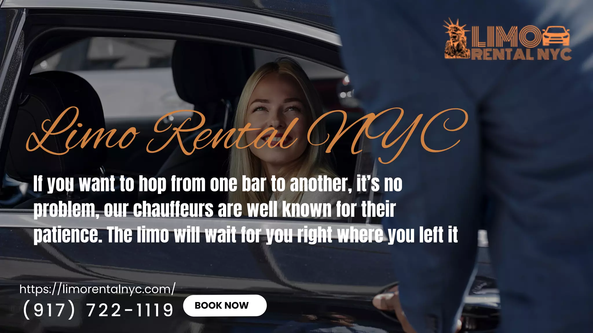 https://limorentalnyc.com/
BOOK NOW
If you want to hop from one bar to another, it’s no
problem, our chauffeurs are well known for their
patience. The limo will wait for you right where you left it
(917) 722-1119
 