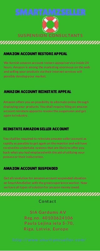 SMARTAMZSELLER
SUSPENSION CONSULTANTS
AMAZON ACCOUNT RESTORE APPEAL
We furnish amazon account restore appeal service inside 24
hours. Amazon is among the marketing enormous on the web
and selling your products via their internet services will
possibly develop your market.    
AMAZON ACCOUNT REINSTATE APPEAL
Amazon offers you an possibility to alternate online through
displaying your products. You shall require filing an amazon
account reinstate appeal to revoke the suspension and get
again to industry.   
REINSTATE AMAZON SELLER ACCOUNT
You shall be required to reinstate amazon seller account as
rapidly as possible to get again on the monitor and will have
received to undertake systems that are likely to offer you
back what you had misplaced with the aid of utilizing your
possess or their indiscretion.    
AMAZON ACCOUNT SUSPENDED
Get all resolution for amazon account suspended situation
on SmartAmzSeller with the great experience worker. Now
we have all types of solution for amazon money owed.  
  Contact
   SIA Gardums AV
    Reg.no. 40103624106
     Paula Lejina iela 5-70,
Riga, Latvia, Europe
     http://www.smartamzseller.com/
 
