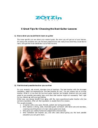 5 Great Tips for Choosing the Best Guitar Lessons
1) Know what you would like to learn on guitar
The more specific you are about your musical goals, the more you will get out of your lessons.
It’s always the students who are the best prepared and who really know what they would like to
learn, who get the most satisfaction out of their lessons.
2) Find the best possible teacher you can find
Do your research, ask around, interview tons of teachers. The best teacher with the strongest
reputation, might not necessarily be “the best teacher for you”. You are unique, but so is every
teacher. While it is true that the top level guitar teachers are fantastic listeners who can easily
adapt to any possible personality type, even then that teacher might not necessarily “feel” right
for you. Always go with your gut feeling.
Either way: you always benefit from going with the more experienced guitar teacher who has
earned a reputation. After all: that reputation is usually there for a reason.
This usually includes:
 A teacher with a very open, friendly, patient and caring personality.
 Who teaches a strong, solid, structured guitar curriculum with hand outs and exercises,
covering everything there is to learn about guitar and music.
 Who gives you weekly homework assignments and exercises.
 Who motivates and inspires you, and who cares about giving you the best possible
education you can get in town.
 