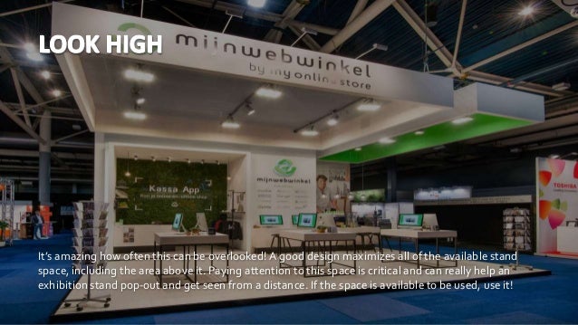 It’s amazing how often this can be overlooked!A good design maximizes all of the available stand
space, including the area above it. Paying attention to this space is critical and can really help an
exhibition stand pop-out and get seen from a distance. If the space is available to be used, use it!
 