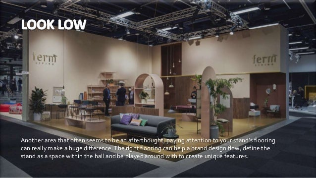 Another area that often seems to be an afterthought, paying attention to your stand’s flooring
can really make a huge difference.The right flooring can help a brand design flow, define the
stand as a space within the hall and be played around with to create unique features.
 