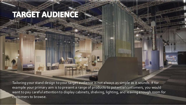 Tailoring your stand design to your target audience is not always as simple as it sounds. If for
example your primary aim is to present a range of products to potential customers, you would
want to pay careful attention to display cabinets, shelving, lighting, and leaving enough room for
customers to browse.
 