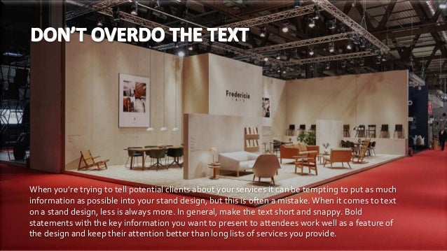 When you’re trying to tell potential clients about your services it can be tempting to put as much
information as possible into your stand design, but this is often a mistake.When it comes to text
on a stand design, less is always more. In general, make the text short and snappy. Bold
statements with the key information you want to present to attendees work well as a feature of
the design and keep their attention better than long lists of services you provide.
 