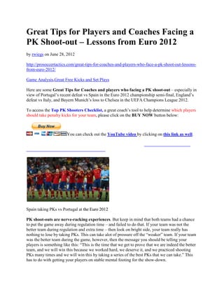 Great Tips for Players and Coaches Facing a
PK Shoot-out – Lessons from Euro 2012
by rwiegs on June 28, 2012

http://prosoccertactics.com/great-tips-for-coaches-and-players-who-face-a-pk-shoot-out-lessons-
from-euro-2012/

Game Analysis,Great Free Kicks and Set Plays

Here are some Great Tips for Coaches and players who facing a PK shoot-out – especially in
view of Portugal’s recent defeat vs Spain in the Euro 2012 championship semi-final, England’s
defeat vs Italy, and Bayern Munich’s loss to Chelsea in the UEFA Champions League 2012.
                                      loss

To access the Top PK Shooters Checklist, a great coach’s tool to help determine which players
should take penalty kicks for your team, please click on the BUY NOW button below:



                       You can check out the YouTube video by clicking on this link as well.




Spain taking PKs vs Portugal at the Euro 2012

PK shoot-outs are nerve-racking experiences. But keep in mind that both teams had a chance
                                    experiences.
to put the game away during regulation time – and failed to do that. If your team was not the
better team during regulation and extra time – then look on bright side, your team really has
nothing to lose by taking PKs. This can take alot of pressure off the “weaker” team. If your team
was the better team during the game, however, then the message you should be telling your
                                                       the
players is something like this: “This is the time that we get to prove that we are indeed the better
team, and we will win this because we worked hard, we deserve it, and we practiced shooting
PKs many times and we will win this by taking a series of the best PKs that we can take.” This
has to do with getting your players on stable mental footing for the show-down.
 