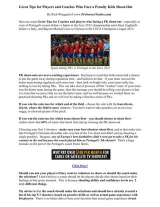 Great Tips for Players and Coaches Who Face a Penalty Kick Shoot-Out
                      By Rich Wiegand of www.ProSoccerTactics.com

Here are some Great Tips for Coaches and players who facing a PK shoot-out - especially in
view of Portugal's recent defeat vs Spain in the Euro 2012 championship semi-final, England's
defeat vs Italy, and Bayern Munich's loss to Chelsea in the UEFA Champions League 2012.




                         Spain taking PKs vs Portugal at the Euro 2012

PK shoot-outs are nerve-racking experiences. But keep in mind that both teams had a chance
to put the game away during regulation time - and failed to do that. If your team was not the
better team during regulation and extra time - then look on bright side, your team really has
nothing to lose by taking PKs. This can take alot of pressure off the "weaker" team. If your team
was the better team during the game, then the message you should be telling your players is that
it is time that we prove that we are the better team, and we will because we worked hard, we
practiced shooting PKs and we will win by taking a flawless series of PKs.

If you win the coin toss for which end of the field - choose the side with the least divots,
dryest, where the field is most even etc. You don't want to take penalties on an un-even,
soggy, or chewed up part of the pitch.

If you win the coin toss for which team shoots first - you should choose to shoot first -
studies show that 60% of teams that shoot first end up winning the PK shoot-out

Choosing your first 5 shooters - make sure your best shooters shoot first, and in that order (not
                                                                       first,
like Portugal's Christiano Ronaldo who was last of the 5 to shoot and didn't end up shooting a
single penalty). Imagine, one of Europe's best footballers didn't even get to take a PK for his
country in the end because the coach placed him as Portugal's 5th shooter! That's a huge
mistake on the part of the Portugal's coach Paolo Bento.




                                          Click Here!

Should you ask your players if they want to volunteer to shoot, or should the coach make
the selections? I don't believe a coach should let the players decide who shoots based on their
                                                       players
feelings at that given moment. This is because shooting ability and confidence levels are 2
very different things.

My advice is that the coach should make the selections and should have already created a
list of his top 5-7 shooters, based on practice drills as well as actual game experience with
his players. There is no better data to base your decision than actual game experience (track
 