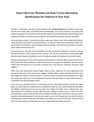 Great Tips From Plumbers On How To Use Alternative
              Disinfectants For Chlorine in Your Pool



Chlorine is a substance commonly used in keeping most swimming pools clean. However, too much
chlorine mixed with water can provide some disadvantages such as eye irritation, strong odor, and
constant supervision of its pH level. Some plumbers would recommend alternative pool disinfectants as
substitute for chlorine as they can also provide the same benefits without the chemical side effects.

Some pool owners prefer to use bromine in their pools since it shares much of its benefits with chlorine,
except the odor. This chemical can also kill bacteria, as well as to break down and eliminate waste such
as skin flakes, oil and lotion. Using a floating bromine dispenser, also called the brominator, is the best
way to add bromine into the pool.

A certain group of chemicals, called persulfates, can also be used as substitute for chlorine. They can
eliminate bacteria as well as bather waste. However, they are not that effective in preventing algae
growth around the pool. Persulfates can come in tablets or packets that dissolve into the pool's water.

Polymeric biguanides are also used to disinfect swimming pools. They are ideal for pools that have not
been treated with chlorine before. If a chlorinated pool is to use polymeric biguanides, the pool owners
should have their pools rid of any traces of chlorine first, since the two substances cannot be used
together.

While some pool disinfectants totally replace chlorine, other substances are used along with small
amounts of chlorine in order to lessen the negative chemical effects. Copper and silver share the same
advantages with chlorine. They kill bacteria, as well as prevent the growth and development of algae
around the pool. Silver forms ions and dispenses them into the water when an electric-powered ionizer
is attached to the pool's plumbing system.

If you have your own pool at home, it is best that you find a plumbing contractor and get some good
advice on which substance would be best as substitute for chlorine in your pool. Getting informed about
the different substitutes that you can use other than chlorine will allow you to maintain your pool.
Remember that it is important that you filter your pool regularly to ensure that it is safe for use. Too
much buildup of waste can be a health risk for the bather therefore you should ensure that your pool is
properly maintained especially if your kids are using it as well. In this regard, you can enlist the help of
plumbing experts, like the plumbers Sacramento or plumbers San Jose, to ensure that the water in the
pool is free of any form of contaminants to ensure a pleasurable swimming experience.
 