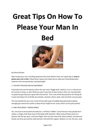 Great Tips On How To
  Please Your Man In
          Bed



By Johnny Ricotes

Want to give your man a thrilling experience like never before? Here are 5 great tips on how to
please your man in bed. Follow these 5 great and simple tips to make your lovemaking hotter,
steamier and more passionate, starting tonight!

1. THE BEST POSITION FOR HIS ENJOYMENT

Practically every animal species utilizes the rear-entry “doggy-style” position, so it is a natural one
for humans to enjoy, as well. While you won’t have face-to-face contact, there are many benefits.
It’s great for guys because it gives them full control. This is one of the best positions for hitting her
G-spot and allows him to fondle your breasts, stomach, clitoris, back, neck and other sensual spots.

The main benefit for your man is that he’ll be able to get incredibly deep penetration (above-
average guys need to be careful as deep thrusts might hit her cervix, which can be quite painful).

2. FIND YOUR MAN'S “HIDDEN ZONES”

Yes, men love to be touched sensually too. I call these “hidden” zones because many people don’t
realize, or forget, that these areas of the body LOVE attention. While many of these zones are
obvious, like the lips, groin, and inner thighs, there are also areas that, when stroked, caressed and
kissed, can drive your partner wild and even intensify their orgasm. Believe it or not, the ears, neck,


                                               Page 1 of 2
 
