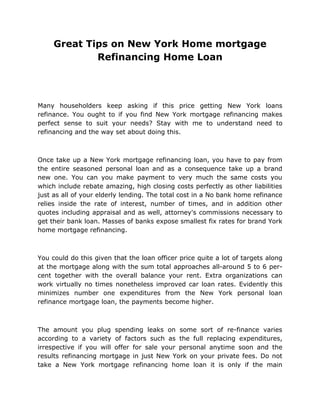 Great Tips on New York Home mortgage
             Refinancing Home Loan




Many householders keep asking if this price getting New York loans
refinance. You ought to if you find New York mortgage refinancing makes
perfect sense to suit your needs? Stay with me to understand need to
refinancing and the way set about doing this.



Once take up a New York mortgage refinancing loan, you have to pay from
the entire seasoned personal loan and as a consequence take up a brand
new one. You can you make payment to very much the same costs you
which include rebate amazing, high closing costs perfectly as other liabilities
just as all of your elderly lending. The total cost in a No bank home refinance
relies inside the rate of interest, number of times, and in addition other
quotes including appraisal and as well, attorney's commissions necessary to
get their bank loan. Masses of banks expose smallest fix rates for brand York
home mortgage refinancing.



You could do this given that the loan officer price quite a lot of targets along
at the mortgage along with the sum total approaches all-around 5 to 6 per-
cent together with the overall balance your rent. Extra organizations can
work virtually no times nonetheless improved car loan rates. Evidently this
minimizes number one expenditures from the New York personal loan
refinance mortgage loan, the payments become higher.



The amount you plug spending leaks on some sort of re-finance varies
according to a variety of factors such as the full replacing expenditures,
irrespective if you will offer for sale your personal anytime soon and the
results refinancing mortgage in just New York on your private fees. Do not
take a New York mortgage refinancing home loan it is only if the main
 