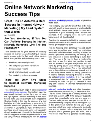 April 21st, 2012                                                        Published by: Online Network Marketing Success Tips



Online Network Marketing
Success Tips
Great Tips To Achieve a Real                              network marketing proven system to generate
                                                          those leads.
Success in Internet Network                               The company you work for clearly has to be rock
Marketing | My Lead System                                solid with great training programs, promotional aids
                                                          which will help you promote the product and very
that Works                                                importantly, a good leadership team. As with any
April 21st, 2012                                          business, if the company does not have solid
                                                          leadership, it will doubtless fail.
Are You Wondering If You Too
                                                          Examine the leadership behind the company, and
Can Achieve Success In Internet                           you will see the most successful MLM businesses
Network Marketing Like The Top                            have a great leadership team.
Producers?                                                The 3rd heading, (how generous you are), could
                                                          have you scratching your head, but marketing
There actually are no great secrets to achieving          has traditionally been about providing solutions to
success  in  internet networkmarketing, if you can        people’s problems, whether they are looking for a
come to grips with the five most critical aspects         new television or desire something to cure itchy
below, then you’ll be well on the way to success.         skin. The key is for you to form a relationship
                                                          with that person, find what their problem is and
   •   How hard you’re ready to work
                                                          offer an answer to decipher that problem and this
   •   The company you chose  to work for                 starts by giving advice and offering your expert
   •   How generous you are                               information on the subject. This is how old school
                                                          face to face off-line marketing used to work and it
   •   Which  marketing tools you use,  and               is happening online today. It’s taking place more
   •  The  marketing systems you apply                    in internet network marketing, because it works.
                                                          It’s calledattraction marketing. It is very critical
There are Only Five Steps                                 to understand first the  principles of  attraction
                                                          marketing in order for you to achieve a real
to Internet Network Marketing                             long-term success in internet networkmarketing
Success                                                   business.

These are really proven steps in achieving internet       Internet marketing tools are also important,
network marketing success.  Sounds fairly easy now        especially when you are trying to save some time.
does it not? It actually can be, if you start out using   The old school techniques of chasing friends and
the right system. Network marketing is not about          family are gone in MLM, if the company suggests
how to make you rich overnight, that’s impossible.        you do that immediately, get a clue and move on.
Creating leads is the way to success, any cold            The best tools you can ever get from an MLM or
leads just won’t do, you will need to generate highly     networkmarketing company will be training and up-
qualified leads from people who have expressed            to-date promotional materials to help you in your
an interest in your product. If you are truly serious     business, initially you could be handed a few leads
and have an entrepreneurial spirit, you’re probably       from your up line too. Unfortunately after that it will
already working every hour of the day to get leads,       be up to you to generate your own leads, and if
and finding yet other ways to generate leads. You         you do not know how to generate quality leads,
are lucky and have already found here an internet
                                                                                                                         1
 