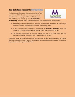 Great Tips to Choose a Counsellor for Marriage Problems 
A relationship often goes through a number of ups and downs. Difficult as it may seem to admit it, sometimes the rough patch hits rock bottom and this is where you need to go for a relationship counselling. Here are some tips to choose the best counsellor in your vicinity: The first point is to make sure that the counsellor is proficient in his/her job and has relevant experience in the field since many years. If you are specifically looking for counselling on marriage problems, then ask to see an expert who has handled similar cases of clientele before you. Go through the reviews of the past clients can also be of great help. You can ask the counsellor to provide you a few references as well. 
These are some of the quick tips that will help you as and when you want to opt for the best counsellor. Visit - http://www.illawarracounsellingcentre.com.au/ to book an appointment with experts in the field. 