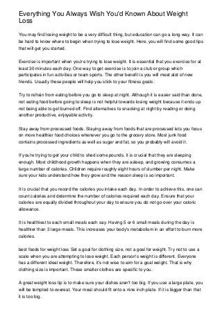 Everything You Always Wish You'd Known About Weight
Loss
You may find losing weight to be a very difficult thing, but education can go a long way. It can
be hard to know where to begin when trying to lose weight. Here, you will find some good tips
that will get you started.
Exercise is important when you're trying to lose weight. It is essential that you exercise for at
least 30 minutes each day. One way to get exercise is to join a club or group which
participates in fun activities or team sports. The other benefit is you will meet alot of new
friends. Usually these people will help you stick to your fitness goals.
Try to refrain from eating before you go to sleep at night. Although it is easier said than done,
not eating food before going to sleep is not helpful towards losing weight because it ends up
not being able to get burned off. Find alternatives to snacking at night by reading or doing
another productive, enjoyable activity.
Stay away from processed foods. Staying away from foods that are processed lets you focus
on more healthier food choices whenever you go to the grocery store. Most junk food
contains processed ingredients as well as sugar and fat, so you probably will avoid it.
If you're trying to get your child to shed some pounds, it is crucial that they are sleeping
enough. Most childhood growth happens when they are asleep, and growing consumes a
large number of calories. Children require roughly eight hours of slumber per night. Make
sure your kids understand how they grow and the reason sleep is so important.
It is crucial that you record the calories you intake each day. In order to achieve this, one can
count calories and determine the number of calories required each day. Ensure that your
calories are equally divided throughout your day to ensure you do not go over your caloric
allowance.
It is healthiest to each small meals each say. Having 5 or 6 small meals during the day is
healthier than 3 large meals. This increases your body's metabolism in an effort to burn more
calories.
best foods for weight loss Set a goal for clothing size, not a goal for weight. Try not to use a
scale when you are attempting to lose weight. Each person's weight is different. Everyone
has a different ideal weight. Therefore, it's not wise to aim for a goal weight. That is why
clothing size is important. Those smaller clothes are specific to you.
A great weight loss tip is to make sure your dishes aren't too big. If you use a large plate, you
will be tempted to overeat. Your meal should fit onto a nine inch plate. If it is bigger than that
it is too big.
 