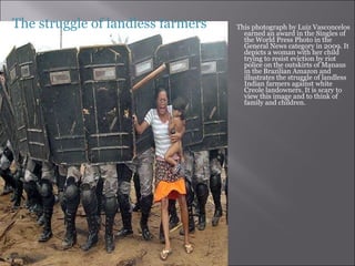 This photograph by Luiz Vasconcelos earned an award in the Singles of the World Press Photo in the General News category in 2009. It depicts a woman with her child trying to resist eviction by riot police on the outskirts of Manaus in the Brazilian Amazon and illustrates the struggle of landless Indian farmers against white Creole landowners. It is scary to view this image and to think of family and children.  The struggle of landless farmers  
