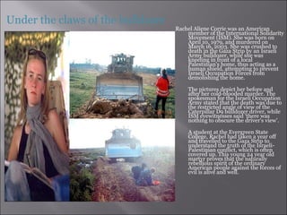 Rachel Aliene Corrie was an American member of the International Solidarity Movement (ISM). She was born on April 10, 1979, and murdered on March 16, 2003. She was crushed to death in the Gaza Strip by an Israeli Army bulldozer, while she was kneeling in front of a local Palestinian's home, thus acting as a human shield, attempting to prevent Israeli Occupation Forces from demolishing the home.    The pictures depict her before and after her cold-blooded murder. The spokesman for the Israeli Occupation Army stated that the death was due to the restricted angle of view of the Caterpillar D9 bulldozer driver, while ISM eyewitnesses said ‘there was nothing to obscure the driver's view’.   A student at the Evergreen State College, Rachel had taken a year off and travelled to the Gaza Strip to understand the truth of the Israeli-Palestinian conflict, which is often covered up. This young 24 year old martyr proves that the naturally rebellious spirit of the ordinary American people against the forces of evil is alive and well. Under the claws of the bulldozer 