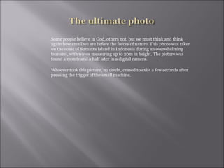 Some people believe in God, others not, but we must think and think again how small we are before the forces of nature. This photo was taken on the coast of Sumatra Island in Indonesia during an overwhelming tsunami, with waves measuring up to 20m in height. The picture was found a month and a half later in a digital camera.  Whoever took this picture, no doubt, ceased to exist a few seconds after pressing the trigger of the small machine.  