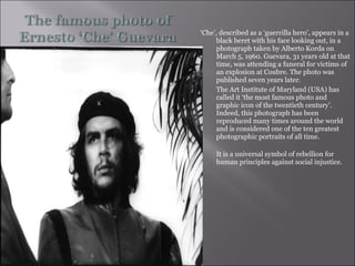 ‘ Che’, described as a ‘guerrilla hero’, appears in a black beret with his face looking out, in a photograph taken by Alberto Korda on March 5, 1960. Guevara, 31 years old at that time, was attending a funeral for victims of an explosion at Coubre. The photo was published seven years later.  The Art Institute of Maryland (USA) has called it ‘the most famous photo and graphic icon of the twentieth century’.  Indeed, this photograph has been reproduced many times around the world and is considered one of the ten greatest photographic portraits of all time.  It is a universal symbol of rebellion for human principles against social injustice. 