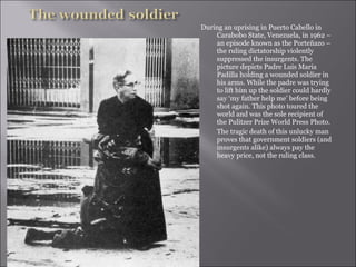 During an uprising in Puerto Cabello in
Carabobo State, Venezuela, in 1962 –
an episode known as the Porteñazo –
the ruling dictatorship violently
suppressed the insurgents. The
picture depicts Padre Luis Maria
Padilla holding a wounded soldier in
his arms. While the padre was trying
to lift him up the soldier could hardly
say ‘my father help me’ before being
shot again. This photo toured the
world and was the sole recipient of
the Pulitzer Prize World Press Photo.
The tragic death of this unlucky man
proves that government soldiers (and
insurgents alike) always pay the
heavy price, not the ruling class.
 
