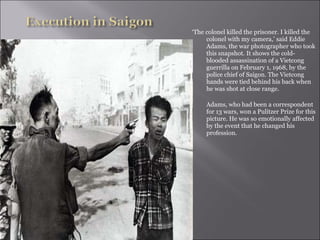 ‘The colonel killed the prisoner. I killed the
colonel with my camera,’ said Eddie
Adams, the war photographer who took
this snapshot. It shows the cold-
blooded assassination of a Vietcong
guerrilla on February 1, 1968, by the
police chief of Saigon. The Vietcong
hands were tied behind his back when
he was shot at close range.
Adams, who had been a correspondent
for 13 wars, won a Pulitzer Prize for this
picture. He was so emotionally affected
by the event that he changed his
profession.
 