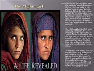 Gharbat Gula was photographed when
she was 12 by photographer Steve
McCurry, in June 1984, in the
refugee camp of Nasir Bagh in
Pakistan during the insurrection
against the Soviet invasion. Her
portrait was featured on the cover
of National Geographic in June
1985 because of her expressive
face with green eyes. However, at
that time, nobody knew the name
of the girl.
The photographer spent 17 years
searching for the girl. He took
many trips to the region until, in
January 2002, he found her. She
was a 30 year old married woman
with three children. Finally he
discovered her name. Gharbat
Gula returned to Afghanistan in
1992 where she lives in a remote
village.
Nobody had ever taken a photo of
her before McCurry and she did
not know that her face had
become famous. The woman's
identity was confirmed at 99.9%
through facial recognition
technology used by the FBI and
especially by the comparison of
the two photographed irises.
 