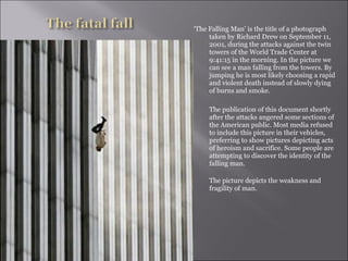 ‘ The Falling Man’ is the title of a photograph taken by Richard Drew on September 11, 2001, during the attacks against the twin towers of the World Trade Center at 9:41:15 in the morning. In the picture we can see a man falling from the towers. By jumping he is most likely choosing a rapid and violent death instead of slowly dying of burns and smoke.  The publication of this document shortly after the attacks angered some sections of the American public. Most media refused to include this picture in their vehicles, preferring to show pictures depicting acts of heroism and sacrifice. Some people are attempting to discover the identity of the falling man.  The picture depicts the weakness and fragility of man. 