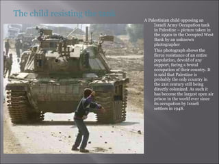A Palestinian child opposing an Israeli Army Occupation tank in Palestine – picture taken in the 1990s in the Occupied West Bank by an unknown photographer This photograph shows the fierce resistance of an entire population, devoid of any support, facing a brutal occupation of their country. It is said that Palestine is probably the only country in the 21st century still being directly colonized. As such it has become the largest open air prison in the world ever since its occupation by Israeli settlers in 1948.  The child resisting the tank 