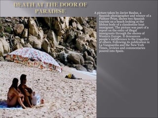 A picture taken by Javier Bauluz, a Spanish photographer and winner of a Pulitzer Prize, shows two Spanish tourists on a beach looking at the lifeless body of a clandestine boat immigrant. The picture was part of a report on the entry of illegal immigrants through the shores of Western Europe. It denounces people’s indifference to the tragedies of others. Following its publication in La Vanguardia and the New York Times, reviews and commentaries poured into Spain.  