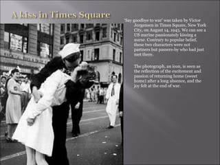 ‘ Say goodbye to war’ was taken by Victor Jorgensen in Times Square, New York City, on August 14, 1945. We can see a US marine passionately kissing a nurse. Contrary to popular belief, these two characters were not partners but passers-by who had just met there.  The photograph, an icon, is seen as the reflection of the excitement and passion of returning home (sweet home) after a long absence, and the joy felt at the end of war.  