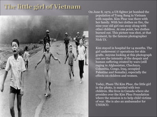 On June 8, 1972, a US fighter jet bombed the population of Trang Bang in Vietnam with napalm. Kim Phuc was there with her family. With her clothes on fire, the nine year old girl ran away along with other children. At one point, her clothes burned out. This picture was shot, at that moment, by the famous photographer Nick Ut.    Kim stayed in hospital for 14 months. The girl underwent 17 operations for skin grafts. Anyone looking at this photograph can see the intensity of the despair and human suffering created by wars (still raging in Afghanistan, Chechnya, Columbia, Congo, Iraq, occupied Palestine and Somalia), especially the effects on children and women.    Today, Pham Thi Kim Phuc, the little girl in the photo, is married with two children. She lives in Canada where she presides over the Kim Phuc Foundation where the mission is to help child victims of war. She is also an ambassador for UNESCO.  