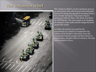 The ‘Unknown Rebel’ was the nickname given to an anonymous man who became internationally famous for being photographed standing before a line of tanks during the Tiananmen Square uprising of 1989 in China. The photo was taken by Jeff Widener. The man seems to be stopping the advance of the tanks and the image has been around the world.  In China, the picture was used by the government as a symbol of compassion the soldiers of the People's Liberation Army felt towards the Chinese people and their desire to protect them. Despite orders to advance, the tank driver refused to do so.  