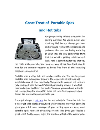 Great Treat of Portable Spas
                         and Hot tubs
                           Are you planning to have a vacation this
                           coming summer? Are you so sick of your
                           routinary life? Do you always get stress
                           and pressure from all the deadlines and
                           problems that you are facing each day
                           of your life? Do you sometimes think
                           that the world is getting unfair to you?
                           Well, here is something for you that you
can really make use whenever you feel very stress. You don’t have to
wait for the summer vacation to break free from all the toxicating
pressures in your mind.

Portable spas and hot tubs are totally great for you. You can have your
portable spas outdoors or indoors. These specialized hot tubs will
surely take care of your tired body. The portable spas and hot tubs are
fully equipped with the world’s finest pampering service. If you feel
tired and exhausted from the worlds’ tension, you can have a simple
but relaxing time for yourself in these hot tubs. Take a plunge into a
dream like state with your portable spa.

For physical aspect, hot tubs like this are so helpful. These hot tubs has
a water jet that exerts pressurized water directly into your body and
gives you a full nice massage of your aching muscles. Also, most
portable spas have self circulating system that gives your bodies a
great relief. Furthermore, enjoy the soothing effect of the warm water
 