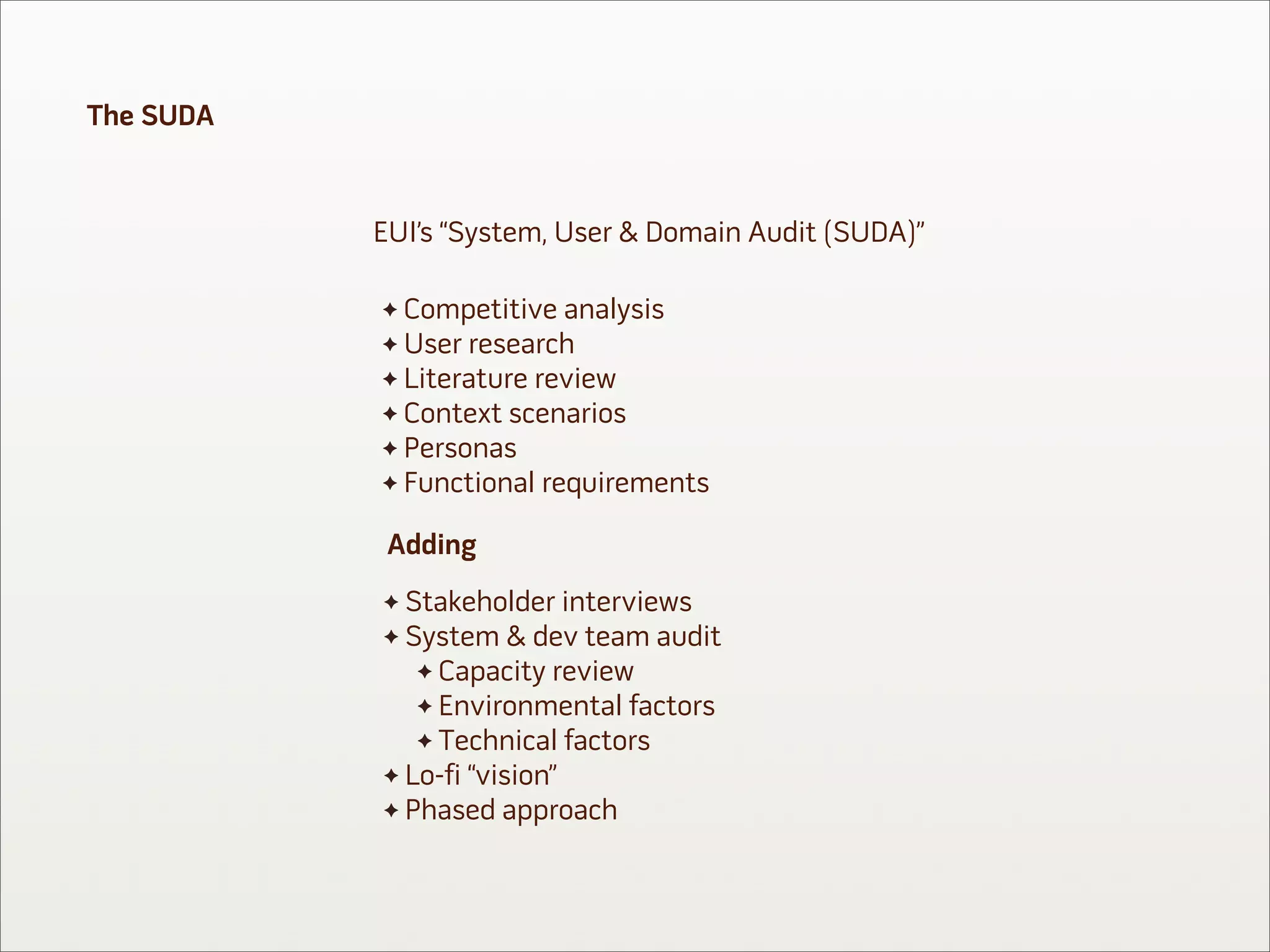 The SUDA


           EUI’s “System, User & Domain Audit (SUDA)”

             Competitive analysis
             User research
             Literature review
             Context scenarios
             Personas
             Functional requirements

            Adding
             Stakeholder interviews
             System & dev team audit
               Capacity review
               Environmental factors
               Technical factors
             Lo-fi “vision”
             Phased approach
 