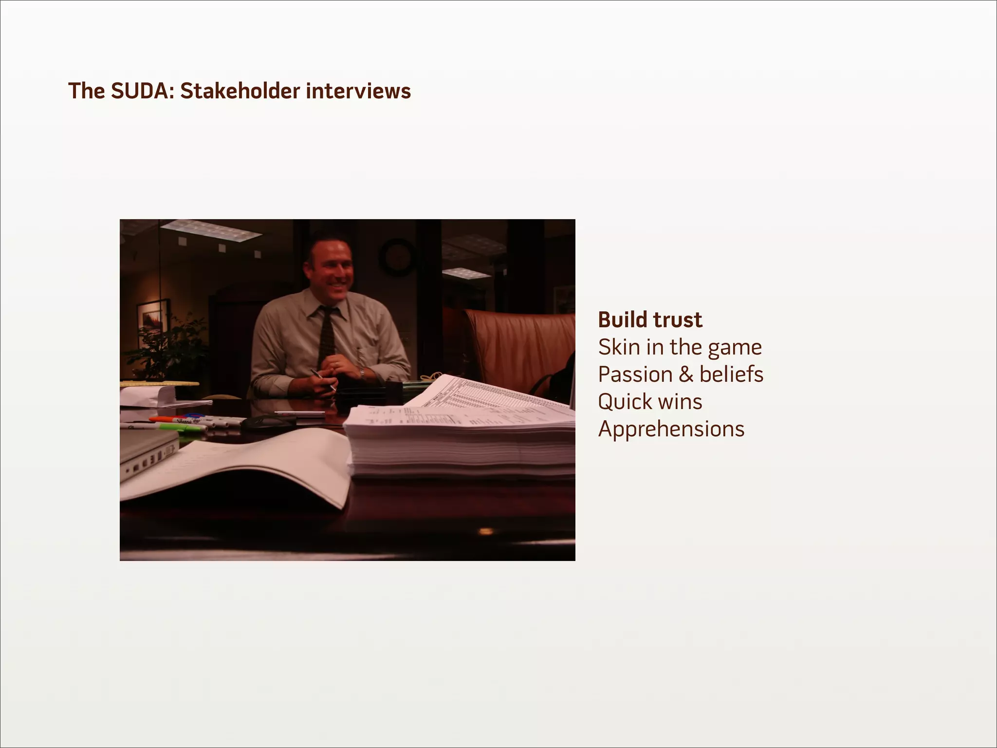 The SUDA: Stakeholder interviews




                                   Build trust
                                   Skin in the game
                                   Passion & beliefs
                                   Quick wins
                                   Apprehensions
 