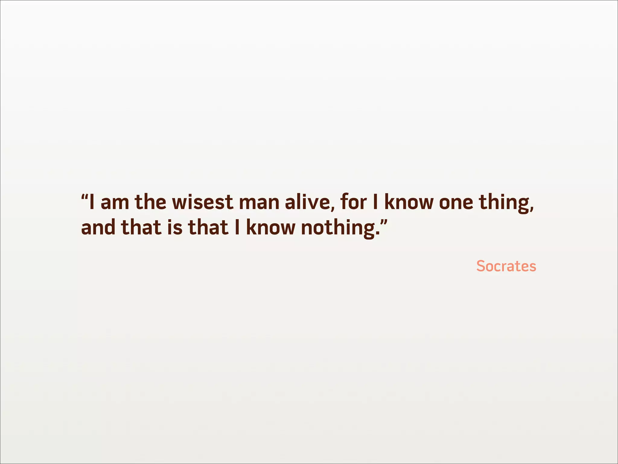 “I am the wisest man alive, for I know one thing,
and that is that I know nothing.”
                                          Socrates
 