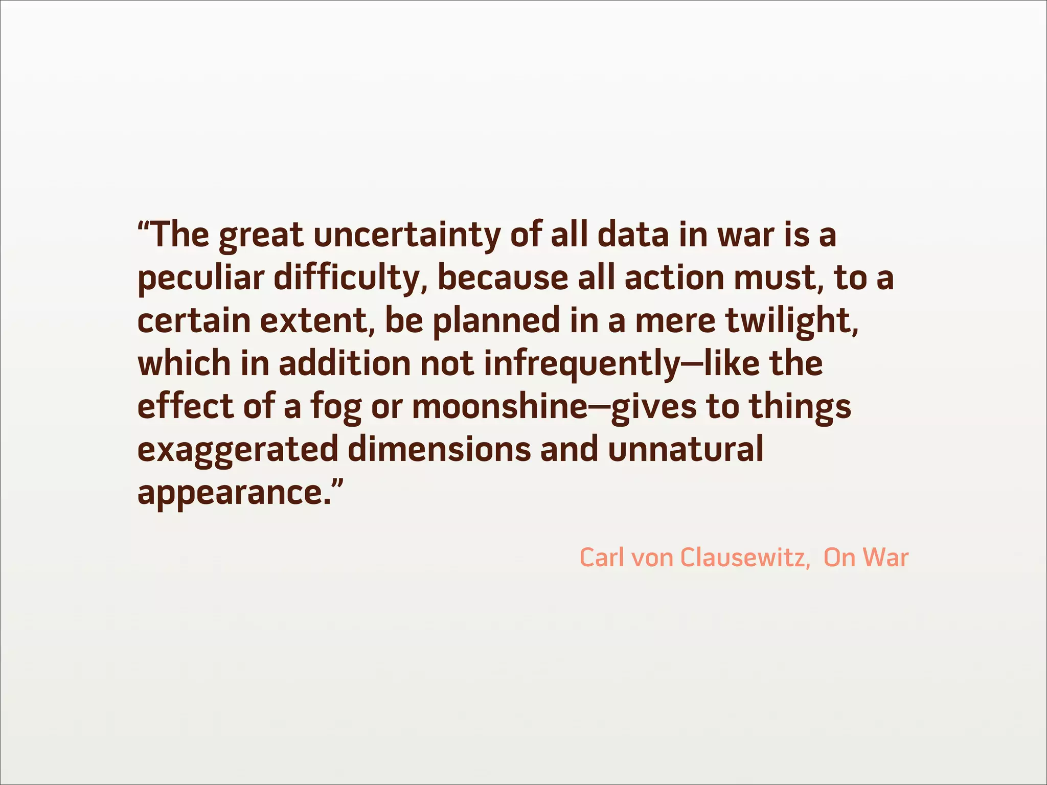 “The great uncertainty of all data in war is a
peculiar difficulty, because all action must, to a
certain extent, be planned in a mere twilight,
which in addition not infrequently–like the
effect of a fog or moonshine–gives to things
exaggerated dimensions and unnatural
appearance.”
                             Carl von Clausewitz, On War
 