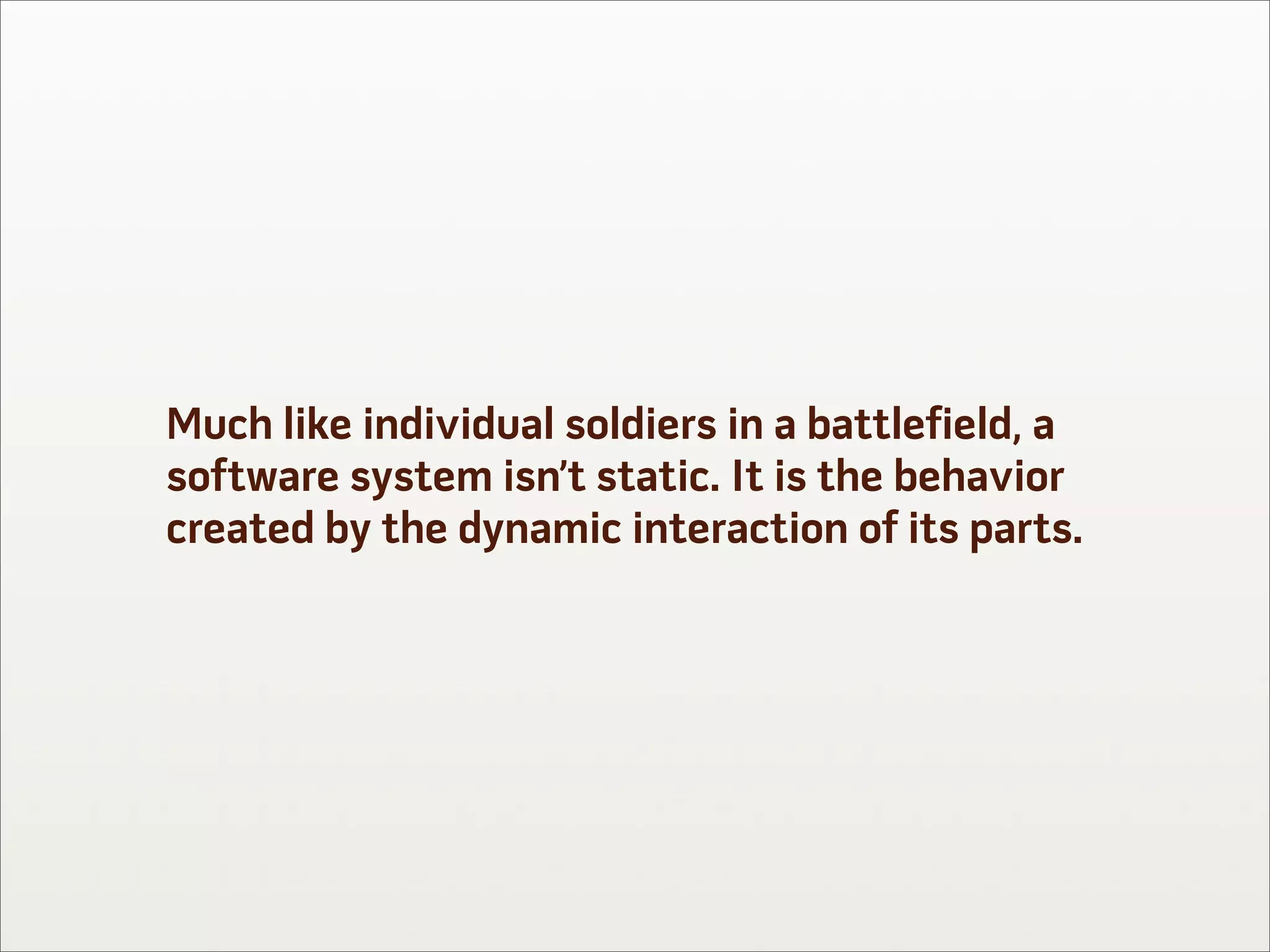 Much like individual soldiers in a battlefield, a
software system isn’t static. It is the behavior
created by the dynamic interaction of its parts.
 