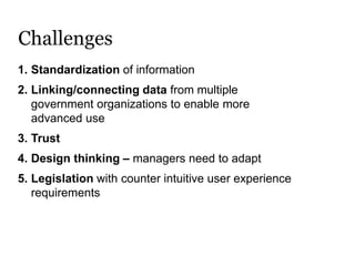 Challenges
1. Standardization of information
2. Linking/connecting data from multiple
government organizations to enable more
advanced use
3. Trust
4. Design thinking – managers need to adapt
5. Legislation with counter intuitive user experience
requirements
 